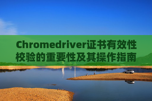 Chromedriver证书有效性校验的重要性及其操作指南